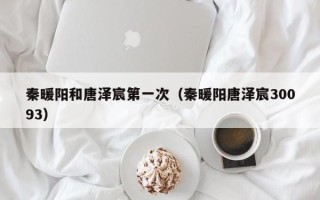 秦暖阳和唐泽宸第一次（秦暖阳唐泽宸30093）