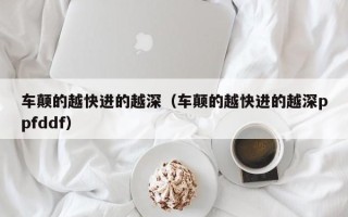 车颠的越快进的越深（车颠的越快进的越深ppfddf）