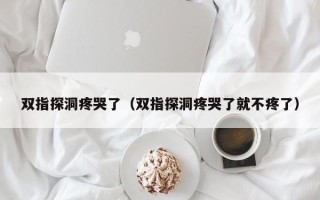 双指探洞疼哭了（双指探洞疼哭了就不疼了）