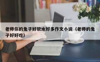 老师你的兔子好软水好多作文小说（老师的兔子好好吃）