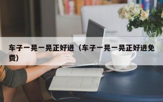 车子一晃一晃正好进（车子一晃一晃正好进免费）