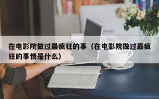 在电影院做过最疯狂的事（在电影院做过最疯狂的事情是什么）