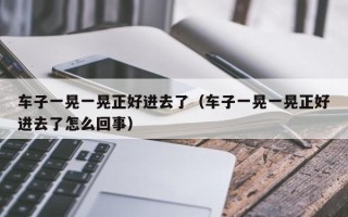 车子一晃一晃正好进去了（车子一晃一晃正好进去了怎么回事）