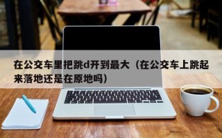 在公交车里把跳d开到最大（在公交车上跳起来落地还是在原地吗）