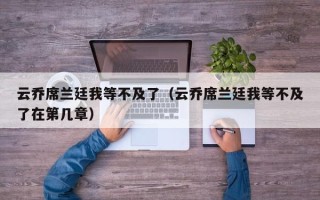 云乔席兰廷我等不及了（云乔席兰廷我等不及了在第几章）