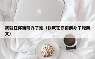 我就在你面前办了她（我就在你面前办了她英文）