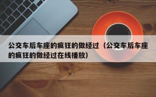 公交车后车座的疯狂的做经过（公交车后车座的疯狂的做经过在线播放）