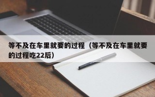 等不及在车里就要的过程（等不及在车里就要的过程吃22后）