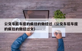 公交车后车座的疯狂的做经过（公交车后车座的疯狂的做经过文）