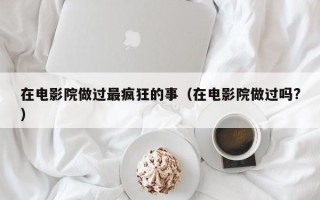 在电影院做过最疯狂的事（在电影院做过吗?）