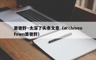 萧驰野～太深了头条文章（archiveofown萧驰野）