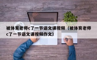 被体育老师c了一节语文课视频（被体育老师c了一节语文课视频作文）