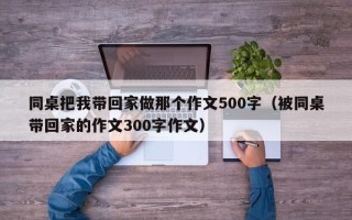 同桌把我带回家做那个作文500字（被同桌带回家的作文300字作文）