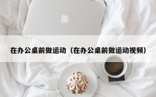 在办公桌前做运动（在办公桌前做运动视频）