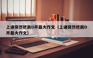 上课突然把跳D开最大作文（上课突然把跳D开最大作文）