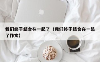 我们终于结合在一起了（我们终于结合在一起了作文）