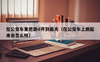 在公交车里把跳d开到最大（在公交车上跳起来会怎么样）