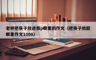 老师把筷子放进我p眼里的作文（把筷子放屁眼里作文1000）