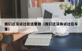 我们还没试过在这里做（我们还没有试过在车里）