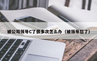 被公司领导C了很多次怎么办（被领导怼了）